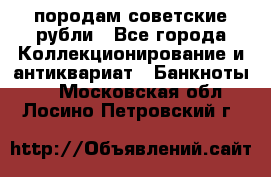 породам советские рубли - Все города Коллекционирование и антиквариат » Банкноты   . Московская обл.,Лосино-Петровский г.